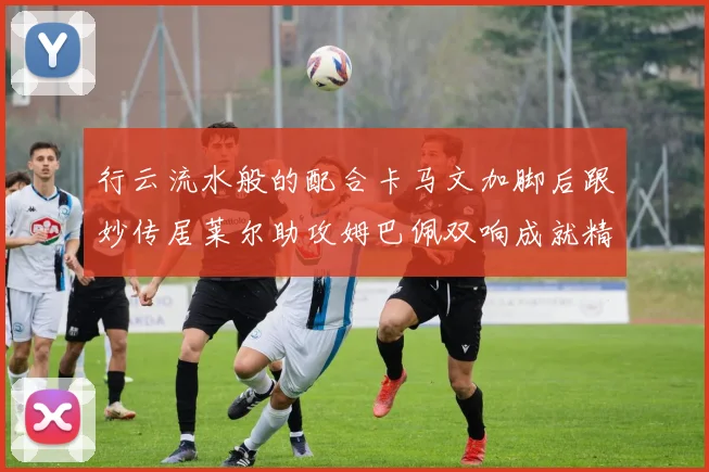 行云流水般的配合卡马文加脚后跟妙传居莱尔助攻姆巴佩双响成就精彩瞬间