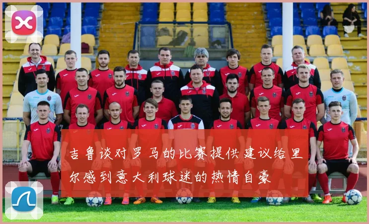 吉鲁谈对罗马的比赛提供建议给里尔感到意大利球迷的热情自豪