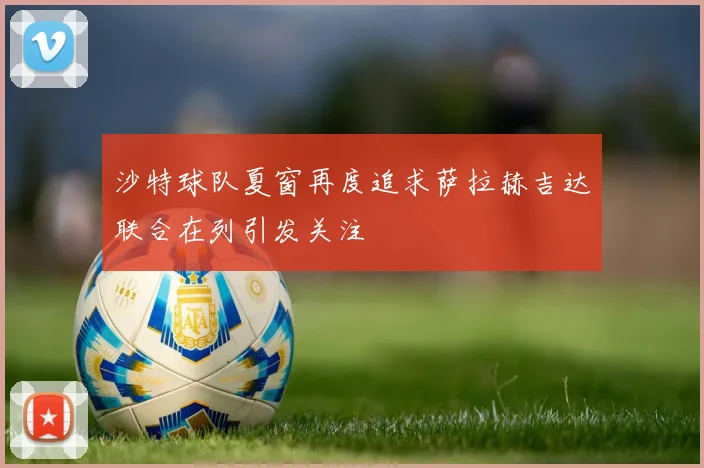 沙特球队夏窗再度追求萨拉赫吉达联合在列引发关注