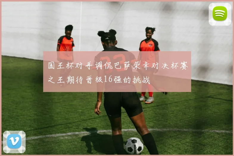 国王杯对手调侃巴萨荣幸对决杯赛之王期待晋级16强的挑战