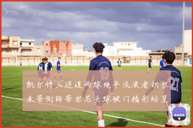 凯尔特人连追两球绝平流浪者切尔米蒂倒钩蒂尔尼头球破门精彩纷呈