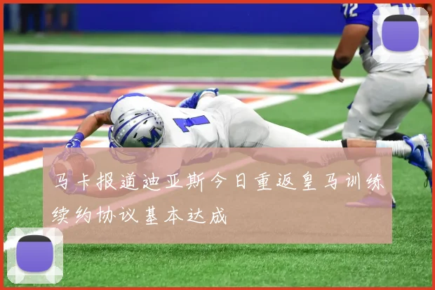 马卡报道迪亚斯今日重返皇马训练续约协议基本达成