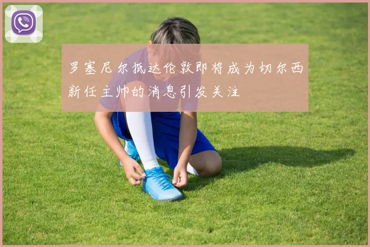 罗塞尼尔抵达伦敦即将成为切尔西新任主帅的消息引发关注
