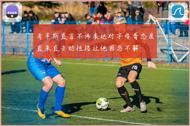考辛斯直言不讳表达对字母哥态度直来直去的性格让他困惑不解