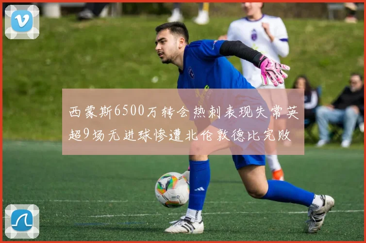 西蒙斯6500万转会热刺表现失常英超9场无进球惨遭北伦敦德比完败