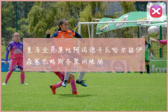 皇马全员集结阿诺德卡瓦哈尔赫伊森塞巴略斯齐聚训练场
