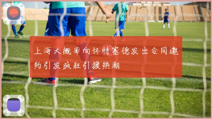 上海大概率向怀特塞德发出合同邀约引发疯狂引援热潮