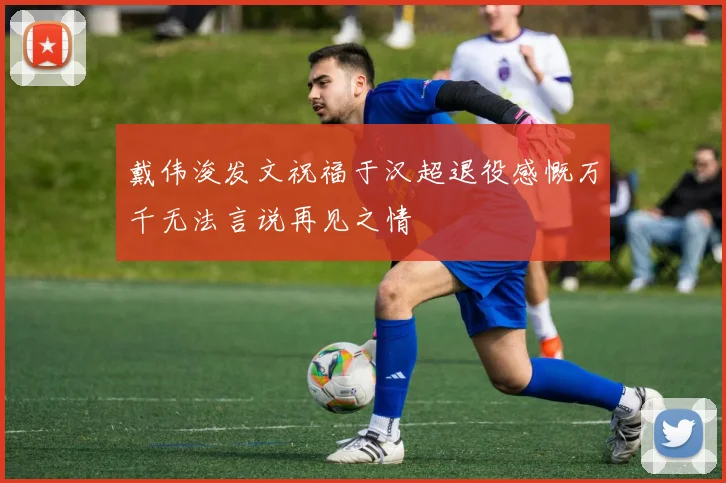 戴伟浚发文祝福于汉超退役感慨万千无法言说再见之情