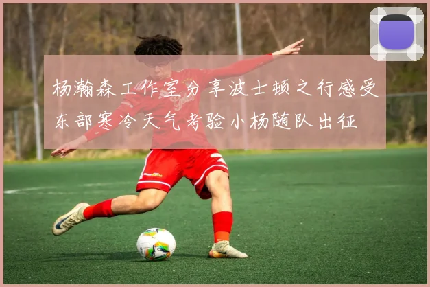 杨瀚森工作室分享波士顿之行感受东部寒冷天气考验小杨随队出征