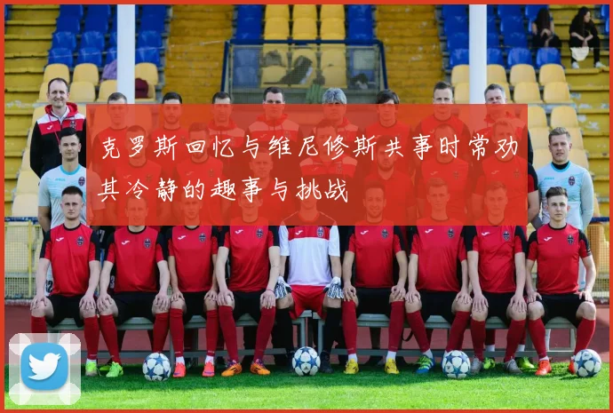 克罗斯回忆与维尼修斯共事时常劝其冷静的趣事与挑战