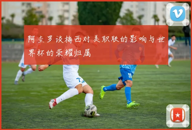 阿圭罗谈梅西对美职联的影响与世界杯的荣耀归属