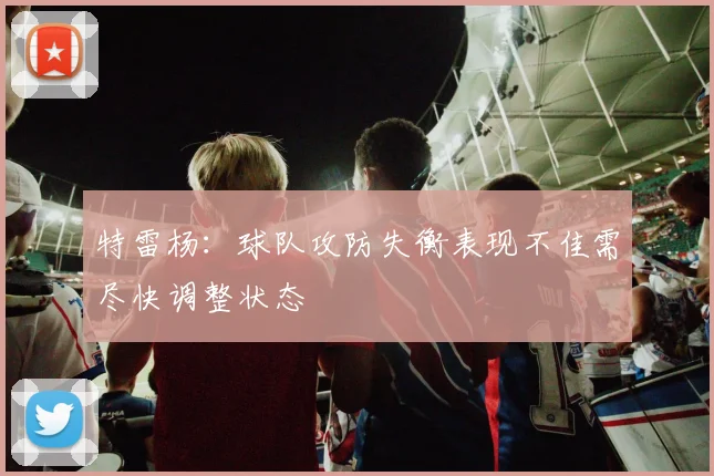 特雷杨：球队攻防失衡表现不佳需尽快调整状态