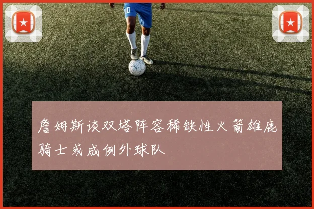 詹姆斯谈双塔阵容稀缺性火箭雄鹿骑士或成例外球队