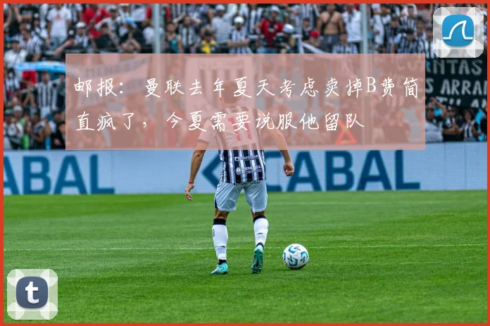 邮报：曼联去年夏天考虑卖掉B费简直疯了，今夏需要说服他留队
