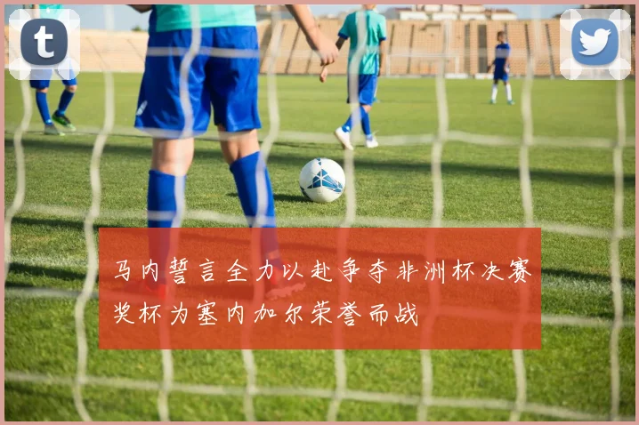 马内誓言全力以赴争夺非洲杯决赛奖杯为塞内加尔荣誉而战