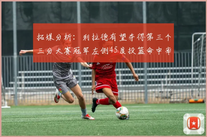 拓媒分析：利拉德有望夺得第三个三分大赛冠军左侧45度投篮命中率惊人