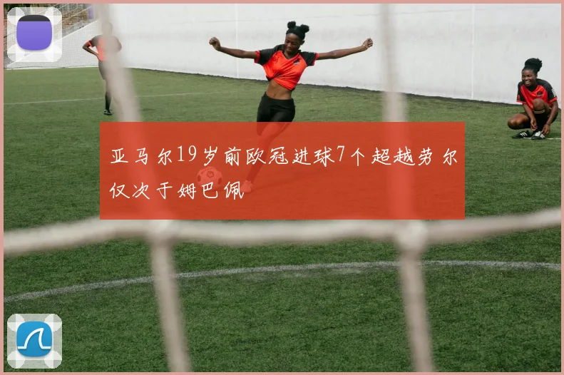 亚马尔19岁前欧冠进球7个超越劳尔仅次于姆巴佩