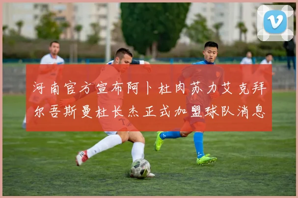 河南官方宣布阿卜杜肉苏力艾克拜尔吾斯曼杜长杰正式加盟球队消息