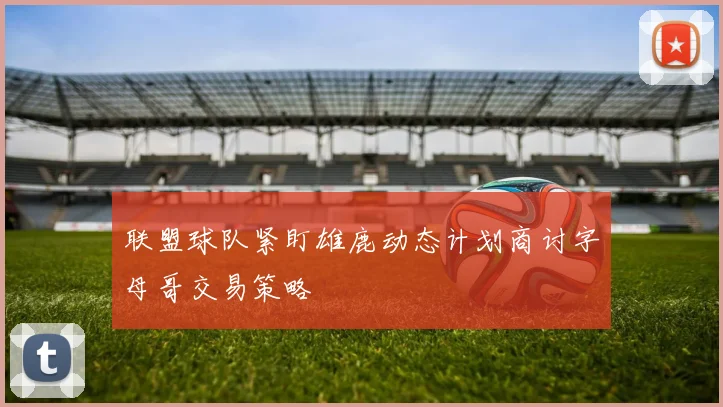 联盟球队紧盯雄鹿动态计划商讨字母哥交易策略