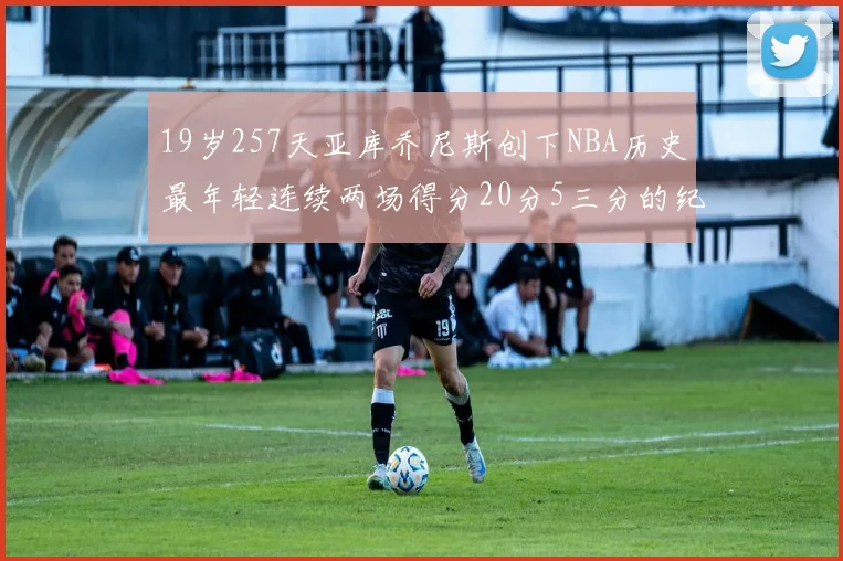 19岁257天亚库乔尼斯创下NBA历史最年轻连续两场得分20分5三分的纪录