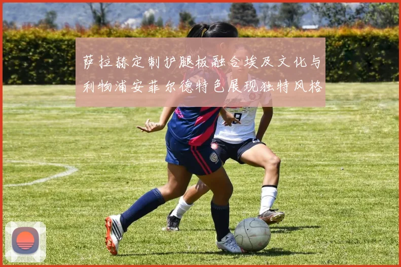 萨拉赫定制护腿板融合埃及文化与利物浦安菲尔德特色展现独特风格