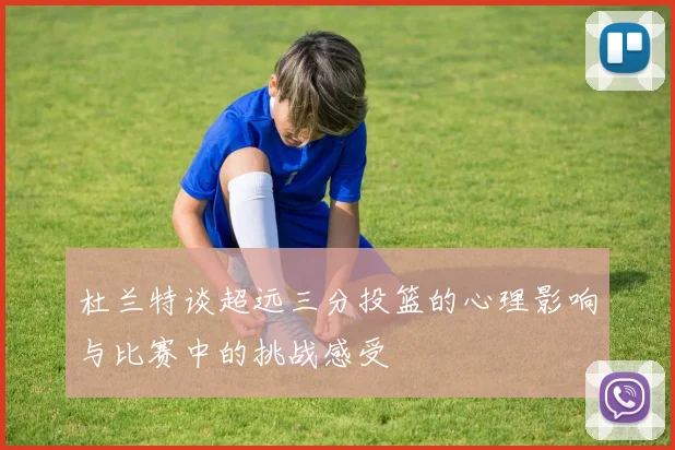 杜兰特谈超远三分投篮的心理影响与比赛中的挑战感受