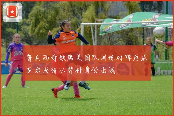 普利西奇缺席美国队训练对阵厄瓜多尔或将以替补身份出战