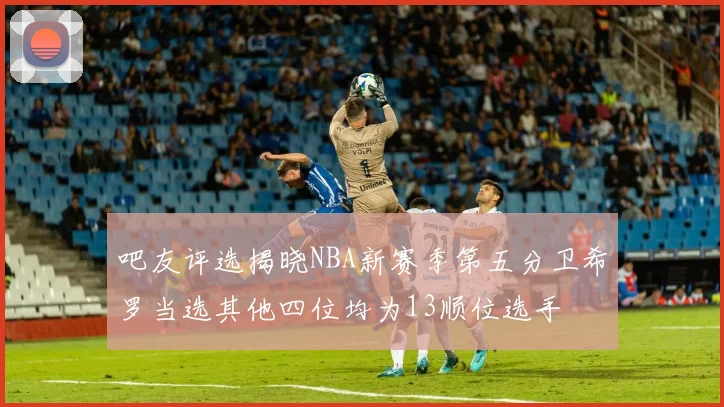 吧友评选揭晓NBA新赛季第五分卫希罗当选其他四位均为13顺位选手