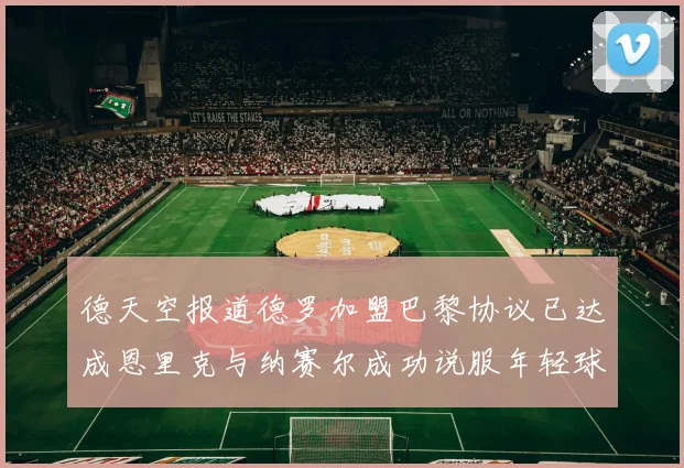 德天空报道德罗加盟巴黎协议已达成恩里克与纳赛尔成功说服年轻球员