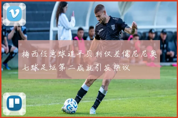 梅西任意球追平贝利仅差儒尼尼奥七球足坛第二成就引发热议