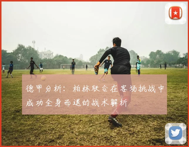 德甲分析：柏林联合在客场挑战中成功全身而退的战术解析