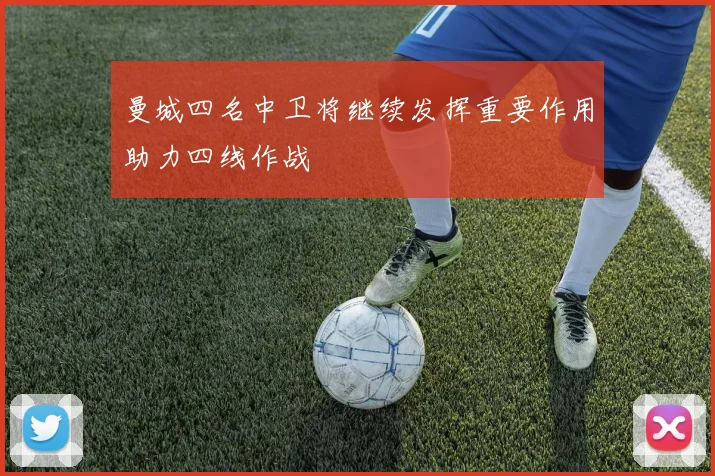 曼城四名中卫将继续发挥重要作用助力四线作战