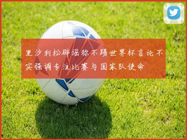 里沙利松辟谣称不踢世界杯言论不实强调专注比赛与国家队使命