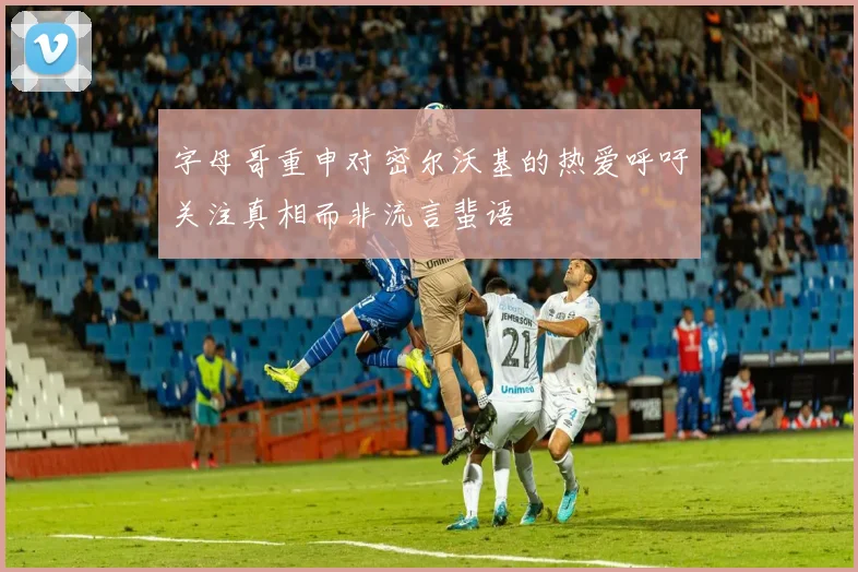 字母哥重申对密尔沃基的热爱呼吁关注真相而非流言蜚语