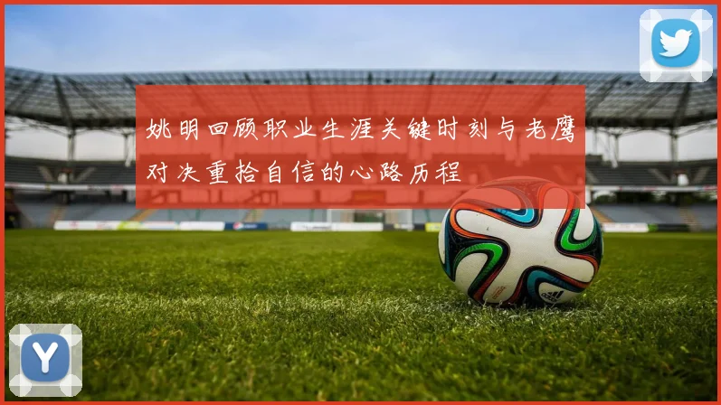 姚明回顾职业生涯关键时刻与老鹰对决重拾自信的心路历程