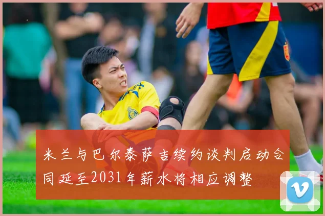 米兰与巴尔泰萨吉续约谈判启动合同延至2031年薪水将相应调整