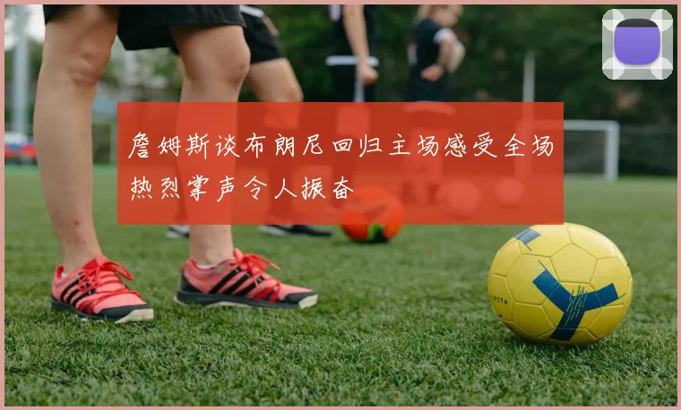 詹姆斯谈布朗尼回归主场感受全场热烈掌声令人振奋